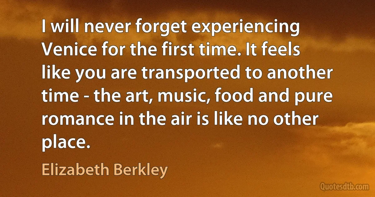 I will never forget experiencing Venice for the first time. It feels like you are transported to another time - the art, music, food and pure romance in the air is like no other place. (Elizabeth Berkley)