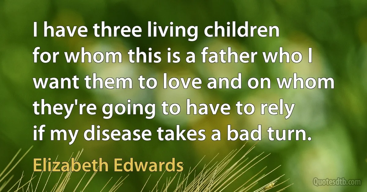 I have three living children for whom this is a father who I want them to love and on whom they're going to have to rely if my disease takes a bad turn. (Elizabeth Edwards)