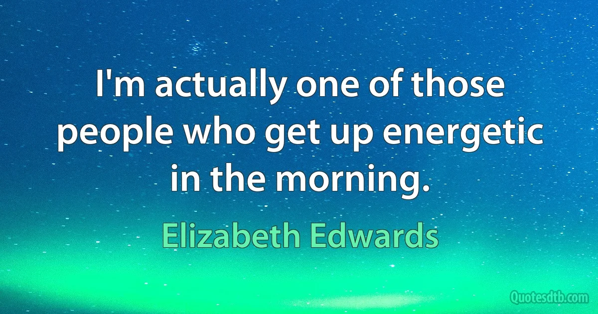 I'm actually one of those people who get up energetic in the morning. (Elizabeth Edwards)