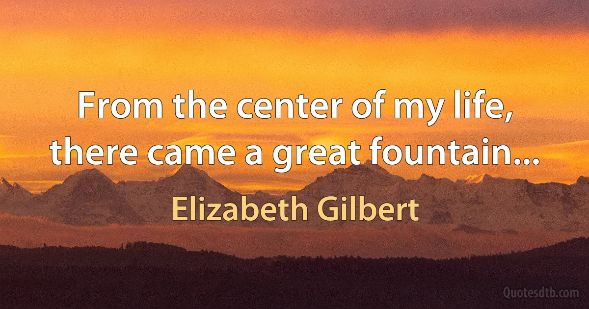 From the center of my life, there came a great fountain... (Elizabeth Gilbert)