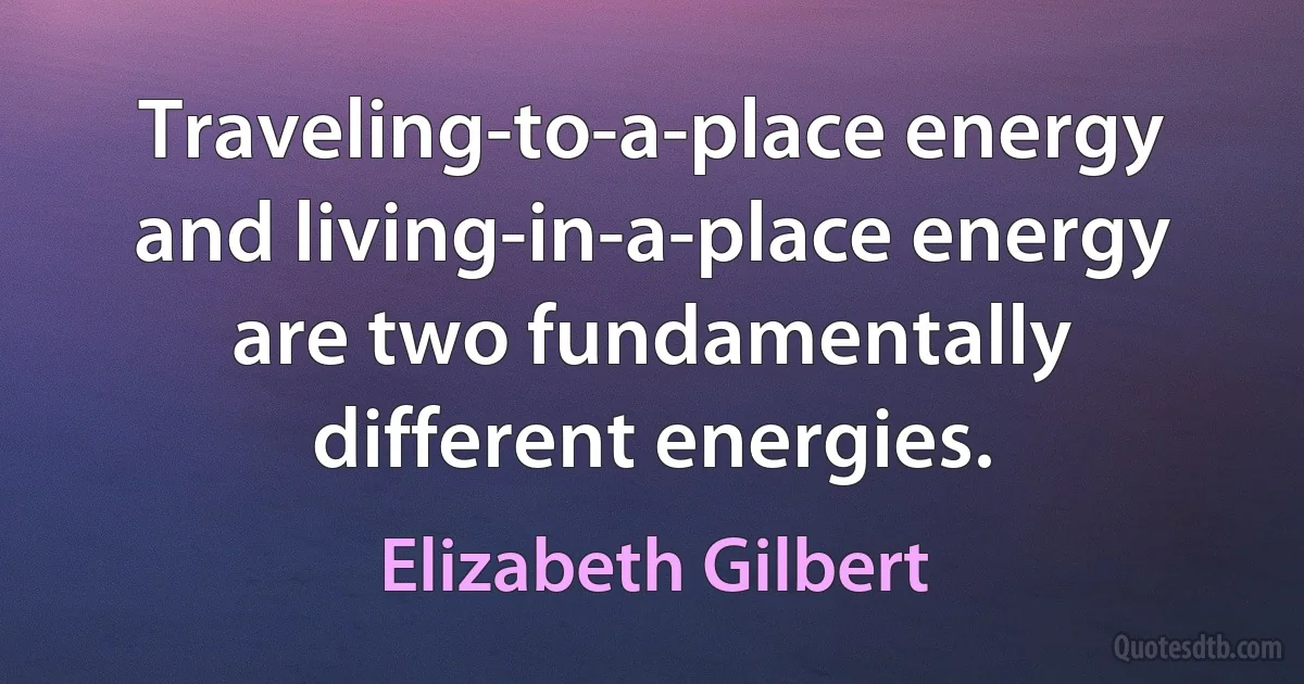 Traveling-to-a-place energy and living-in-a-place energy are two fundamentally different energies. (Elizabeth Gilbert)