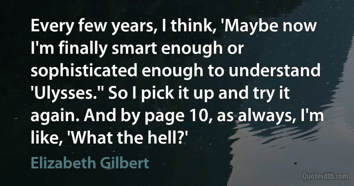 Every few years, I think, 'Maybe now I'm finally smart enough or sophisticated enough to understand 'Ulysses.'' So I pick it up and try it again. And by page 10, as always, I'm like, 'What the hell?' (Elizabeth Gilbert)