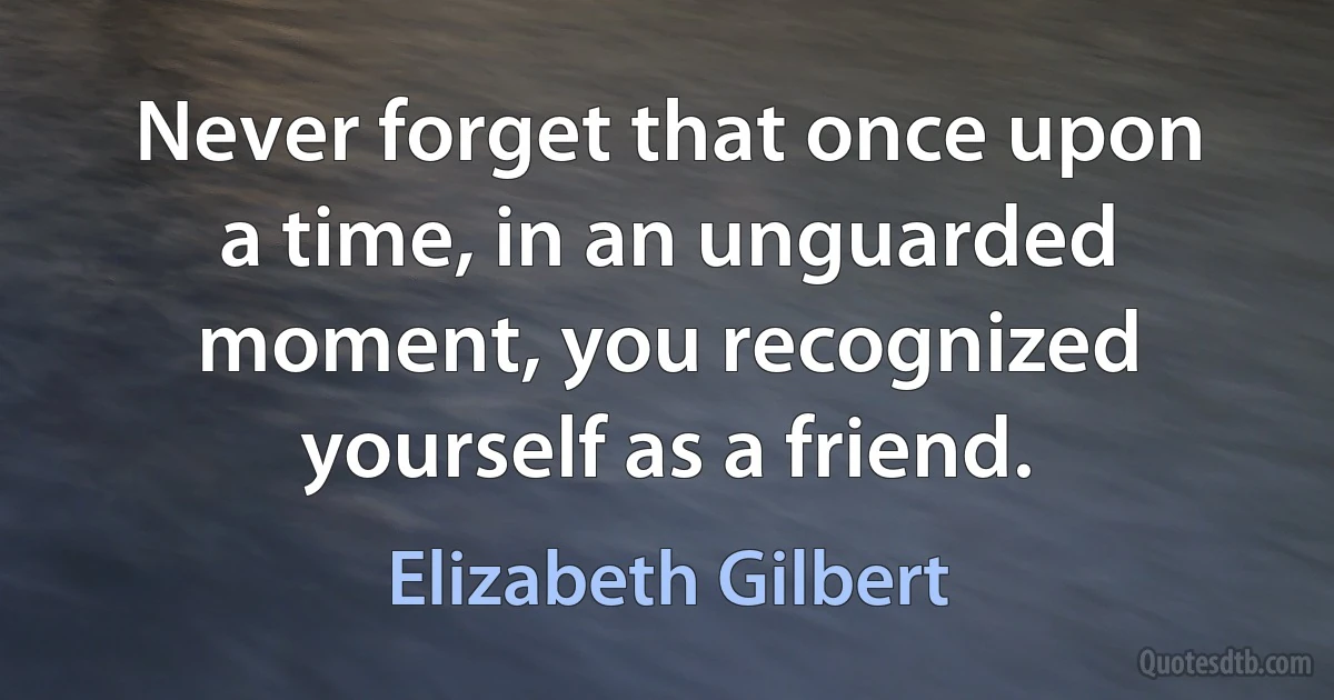 Never forget that once upon a time, in an unguarded moment, you recognized yourself as a friend. (Elizabeth Gilbert)