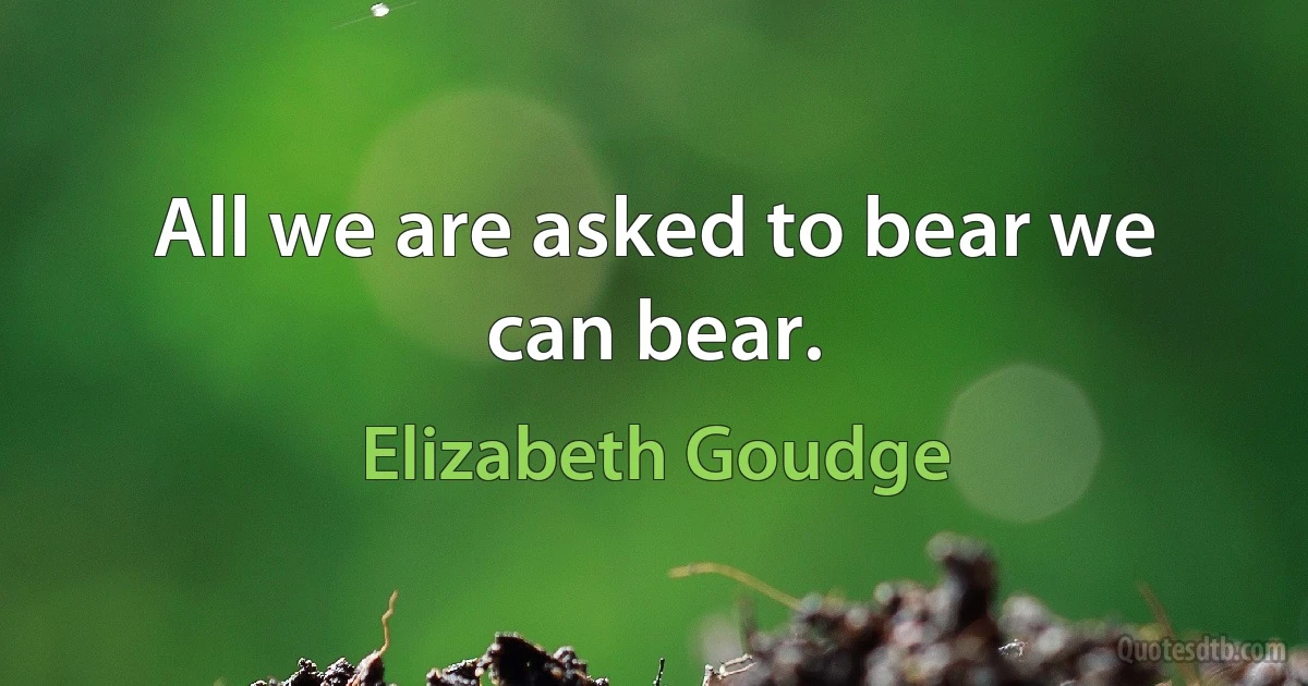 All we are asked to bear we can bear. (Elizabeth Goudge)