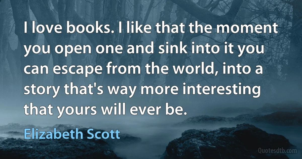 I love books. I like that the moment you open one and sink into it you can escape from the world, into a story that's way more interesting that yours will ever be. (Elizabeth Scott)