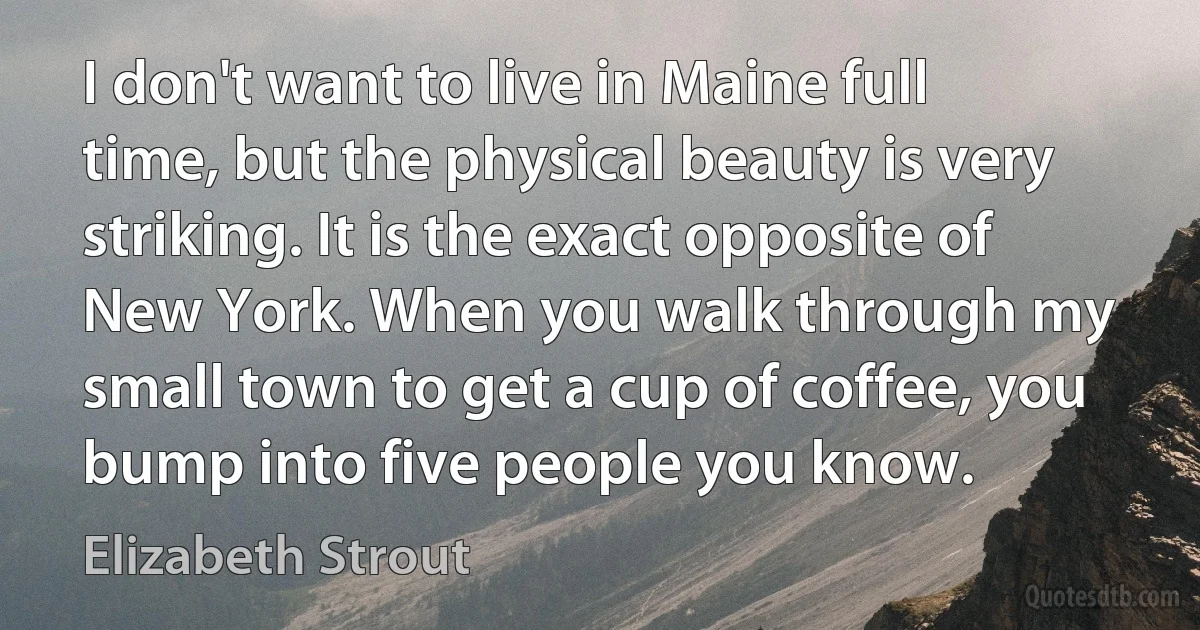 I don't want to live in Maine full time, but the physical beauty is very striking. It is the exact opposite of New York. When you walk through my small town to get a cup of coffee, you bump into five people you know. (Elizabeth Strout)