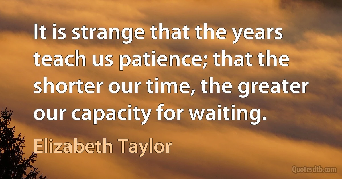 It is strange that the years teach us patience; that the shorter our time, the greater our capacity for waiting. (Elizabeth Taylor)