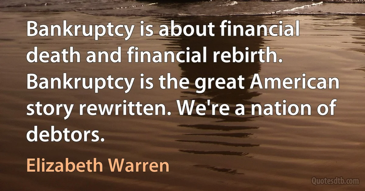 Bankruptcy is about financial death and financial rebirth. Bankruptcy is the great American story rewritten. We're a nation of debtors. (Elizabeth Warren)