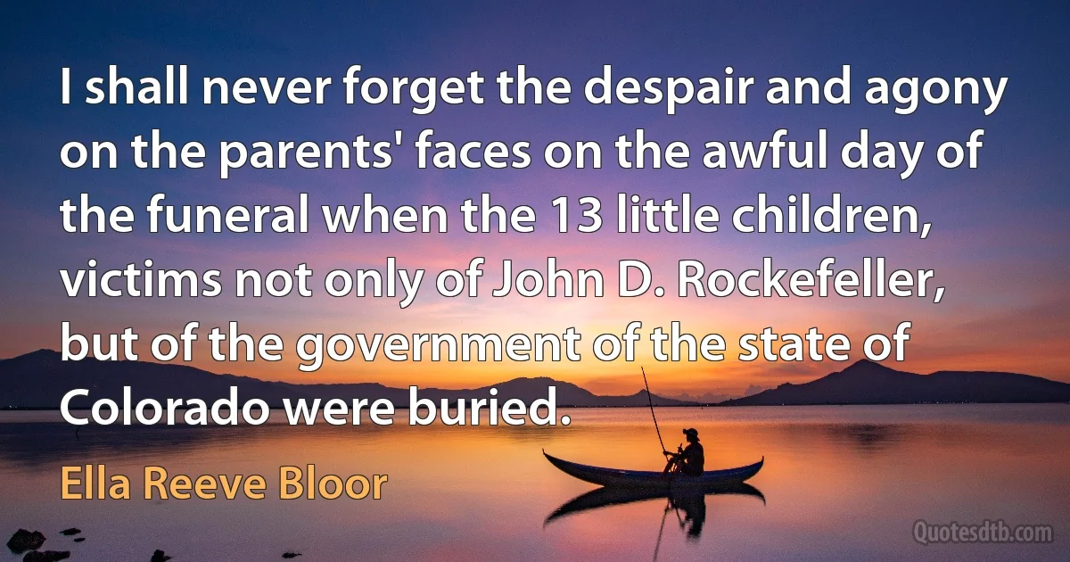 I shall never forget the despair and agony on the parents' faces on the awful day of the funeral when the 13 little children, victims not only of John D. Rockefeller, but of the government of the state of Colorado were buried. (Ella Reeve Bloor)