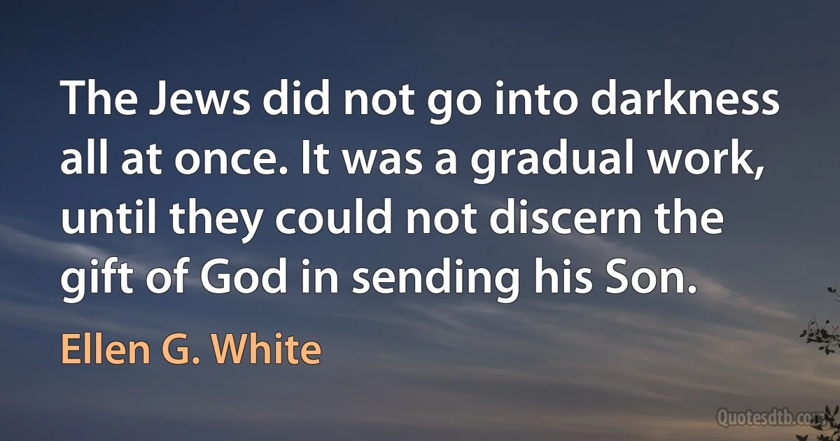 The Jews did not go into darkness all at once. It was a gradual work, until they could not discern the gift of God in sending his Son. (Ellen G. White)