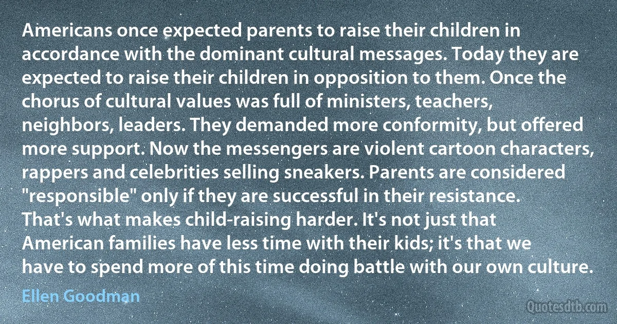 Americans once expected parents to raise their children in accordance with the dominant cultural messages. Today they are expected to raise their children in opposition to them. Once the chorus of cultural values was full of ministers, teachers, neighbors, leaders. They demanded more conformity, but offered more support. Now the messengers are violent cartoon characters, rappers and celebrities selling sneakers. Parents are considered "responsible" only if they are successful in their resistance. That's what makes child-raising harder. It's not just that American families have less time with their kids; it's that we have to spend more of this time doing battle with our own culture. (Ellen Goodman)