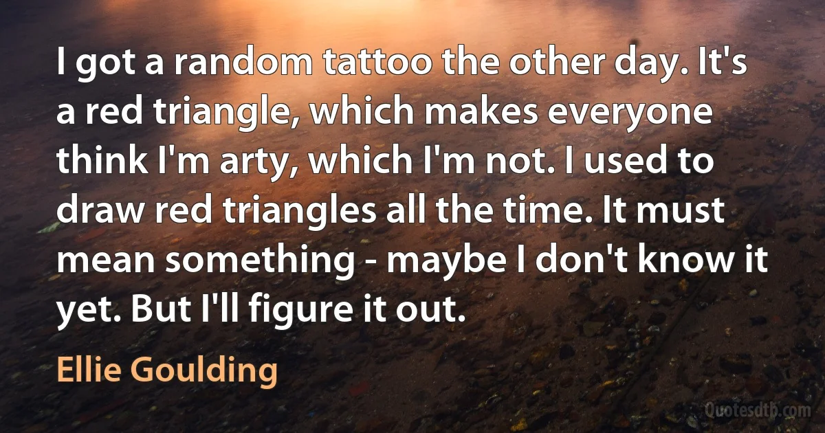 I got a random tattoo the other day. It's a red triangle, which makes everyone think I'm arty, which I'm not. I used to draw red triangles all the time. It must mean something - maybe I don't know it yet. But I'll figure it out. (Ellie Goulding)