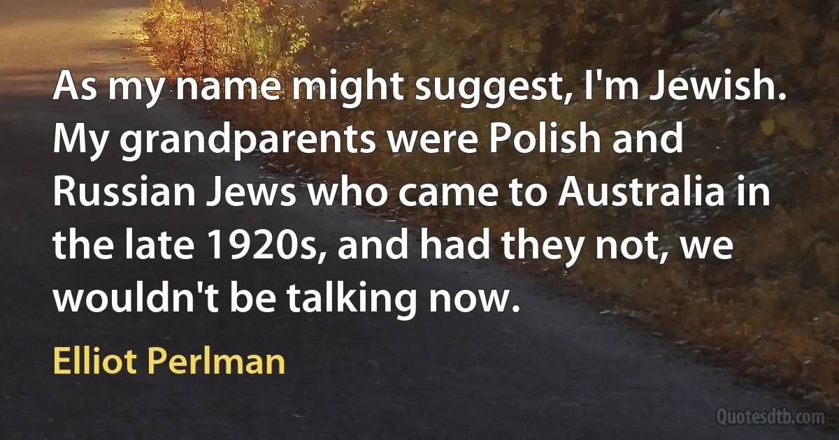 As my name might suggest, I'm Jewish. My grandparents were Polish and Russian Jews who came to Australia in the late 1920s, and had they not, we wouldn't be talking now. (Elliot Perlman)