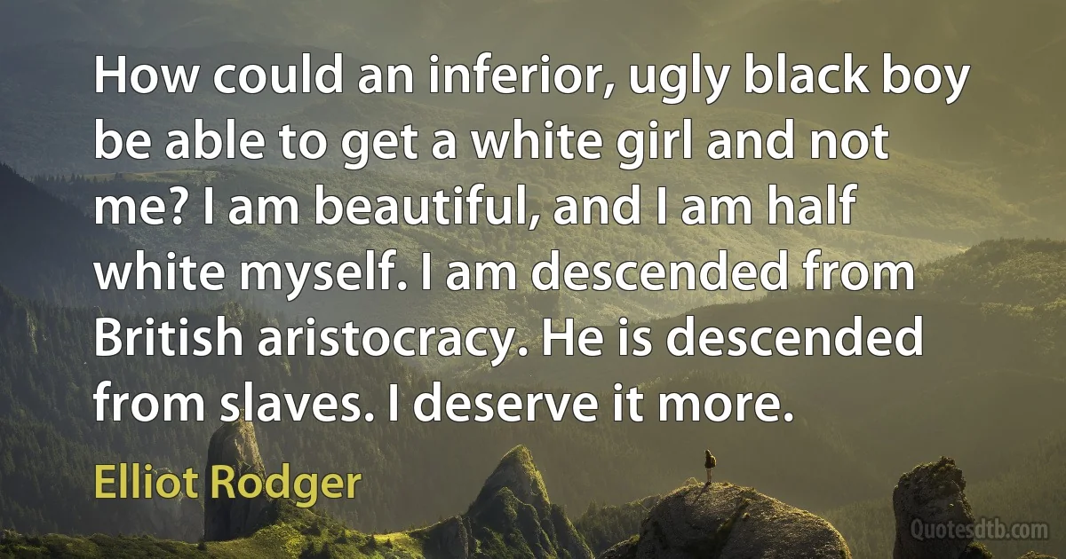 How could an inferior, ugly black boy be able to get a white girl and not me? I am beautiful, and I am half white myself. I am descended from British aristocracy. He is descended from slaves. I deserve it more. (Elliot Rodger)