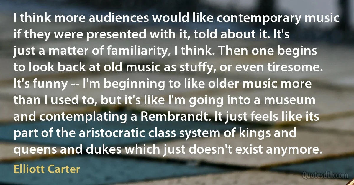 I think more audiences would like contemporary music if they were presented with it, told about it. It's just a matter of familiarity, I think. Then one begins to look back at old music as stuffy, or even tiresome. It's funny -- I'm beginning to like older music more than I used to, but it's like I'm going into a museum and contemplating a Rembrandt. It just feels like its part of the aristocratic class system of kings and queens and dukes which just doesn't exist anymore. (Elliott Carter)