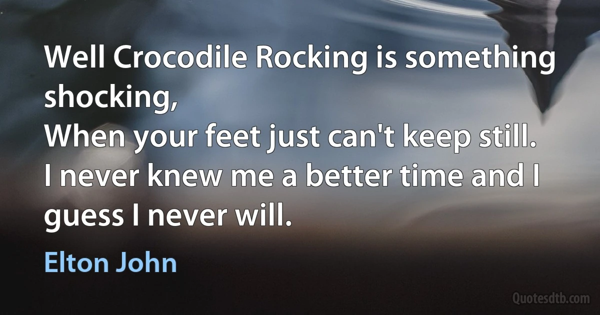 Well Crocodile Rocking is something shocking,
When your feet just can't keep still.
I never knew me a better time and I guess I never will. (Elton John)