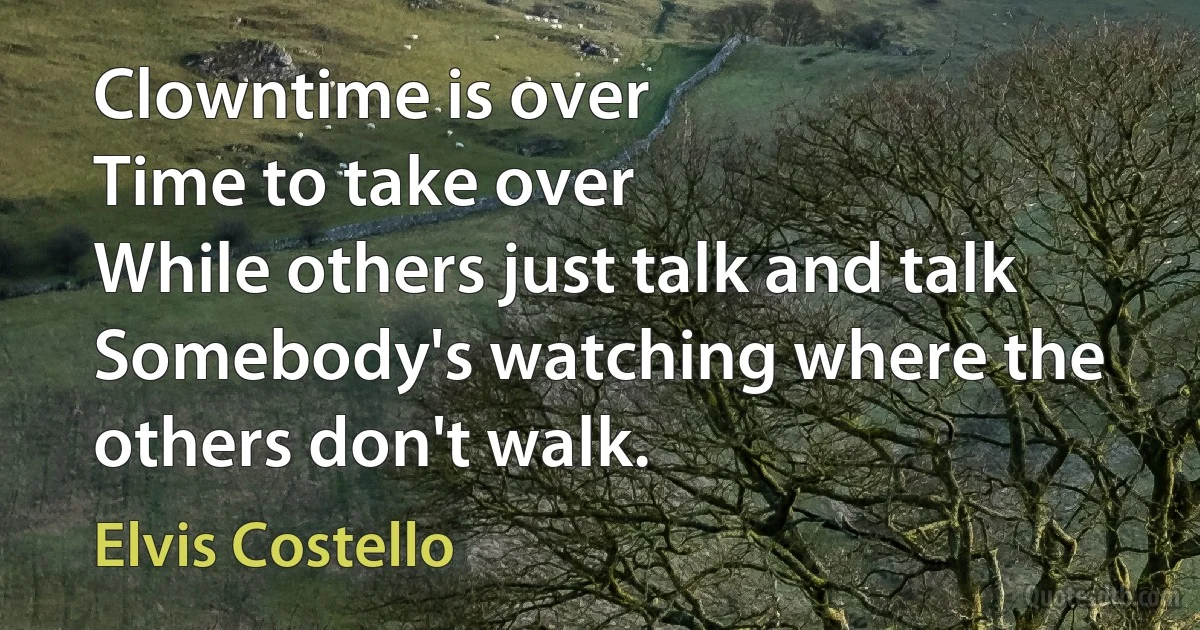 Clowntime is over
Time to take over
While others just talk and talk
Somebody's watching where the others don't walk. (Elvis Costello)