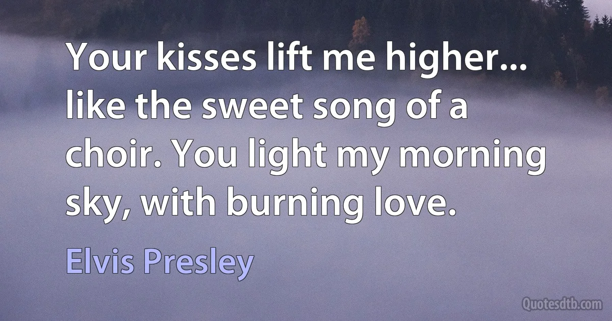 Your kisses lift me higher... like the sweet song of a choir. You light my morning sky, with burning love. (Elvis Presley)