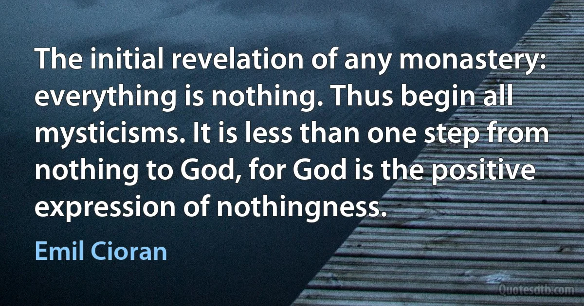 The initial revelation of any monastery: everything is nothing. Thus begin all mysticisms. It is less than one step from nothing to God, for God is the positive expression of nothingness. (Emil Cioran)