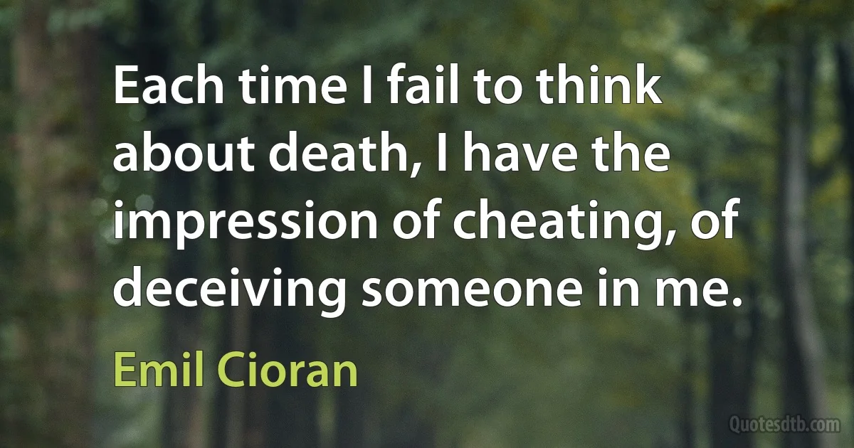 Each time I fail to think about death, I have the impression of cheating, of deceiving someone in me. (Emil Cioran)