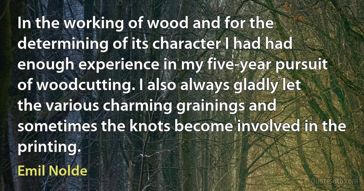 In the working of wood and for the determining of its character I had had enough experience in my five-year pursuit of woodcutting. I also always gladly let the various charming grainings and sometimes the knots become involved in the printing. (Emil Nolde)