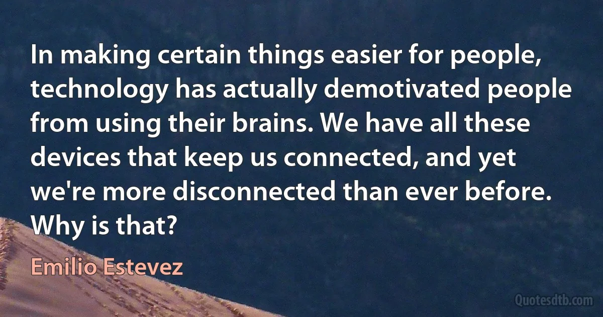 In making certain things easier for people, technology has actually demotivated people from using their brains. We have all these devices that keep us connected, and yet we're more disconnected than ever before. Why is that? (Emilio Estevez)