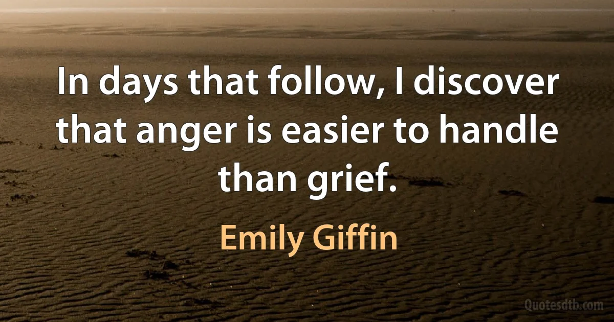 In days that follow, I discover that anger is easier to handle than grief. (Emily Giffin)