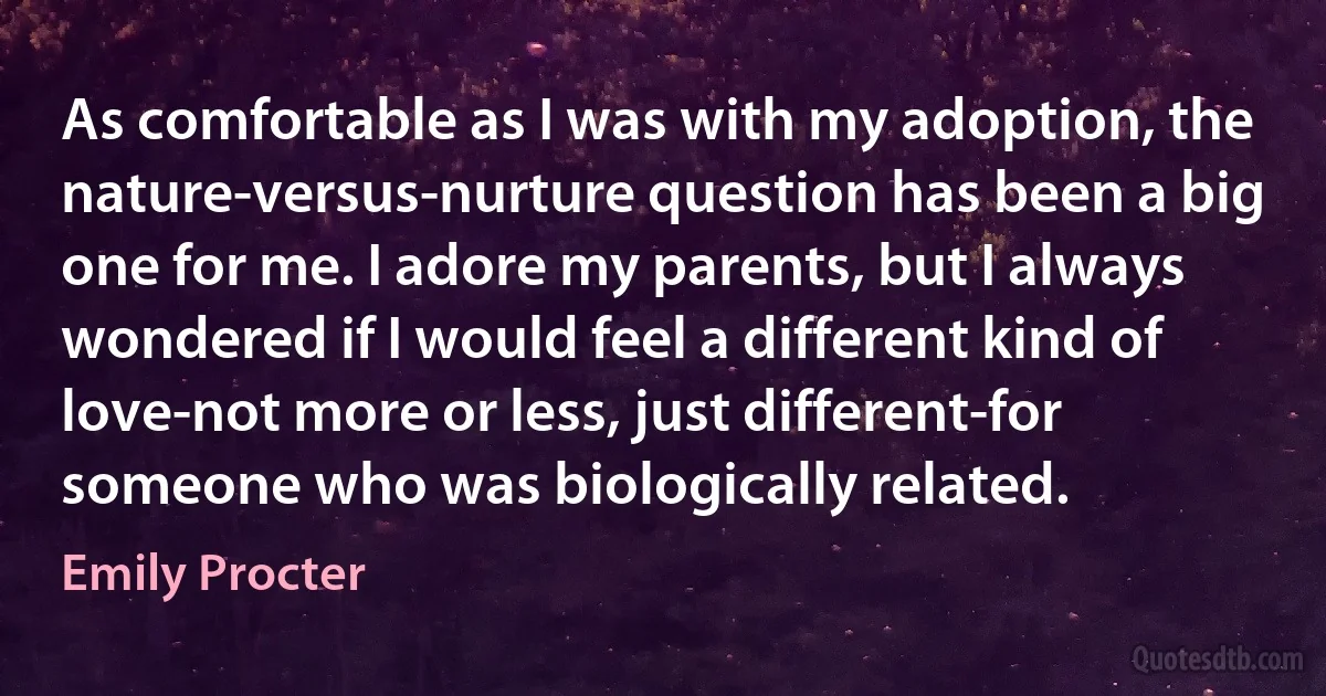 As comfortable as I was with my adoption, the nature-versus-nurture question has been a big one for me. I adore my parents, but I always wondered if I would feel a different kind of love-not more or less, just different-for someone who was biologically related. (Emily Procter)