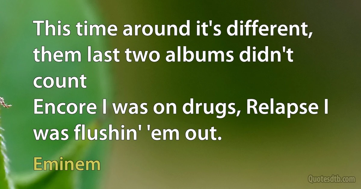 This time around it's different, them last two albums didn't count
Encore I was on drugs, Relapse I was flushin' 'em out. (Eminem)