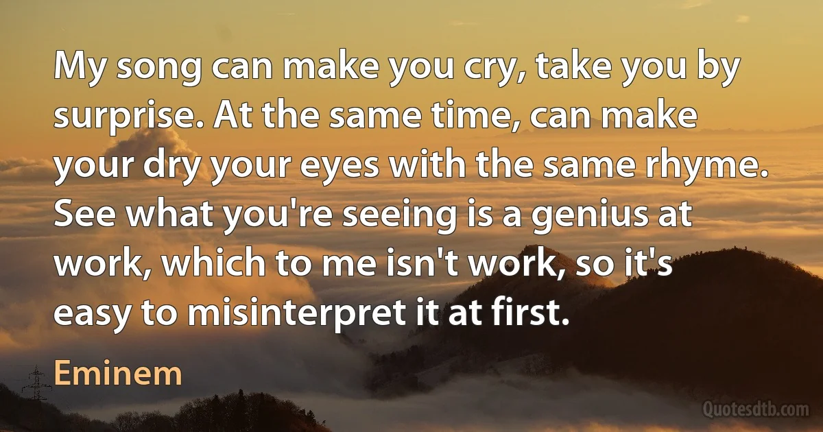 My song can make you cry, take you by surprise. At the same time, can make your dry your eyes with the same rhyme. See what you're seeing is a genius at work, which to me isn't work, so it's easy to misinterpret it at first. (Eminem)