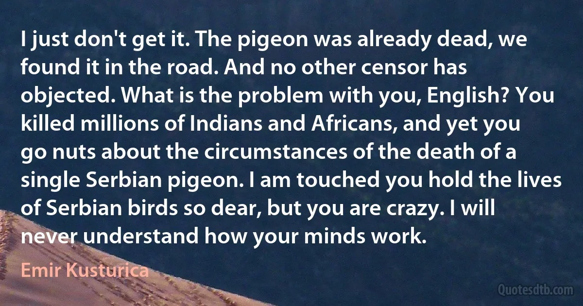 I just don't get it. The pigeon was already dead, we found it in the road. And no other censor has objected. What is the problem with you, English? You killed millions of Indians and Africans, and yet you go nuts about the circumstances of the death of a single Serbian pigeon. I am touched you hold the lives of Serbian birds so dear, but you are crazy. I will never understand how your minds work. (Emir Kusturica)