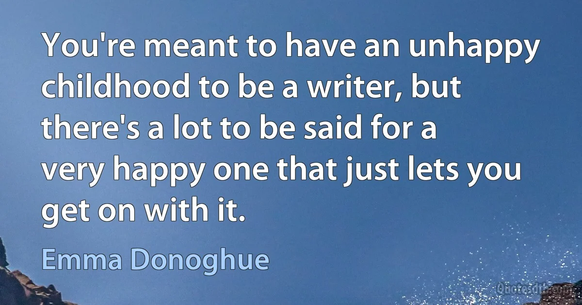 You're meant to have an unhappy childhood to be a writer, but there's a lot to be said for a very happy one that just lets you get on with it. (Emma Donoghue)