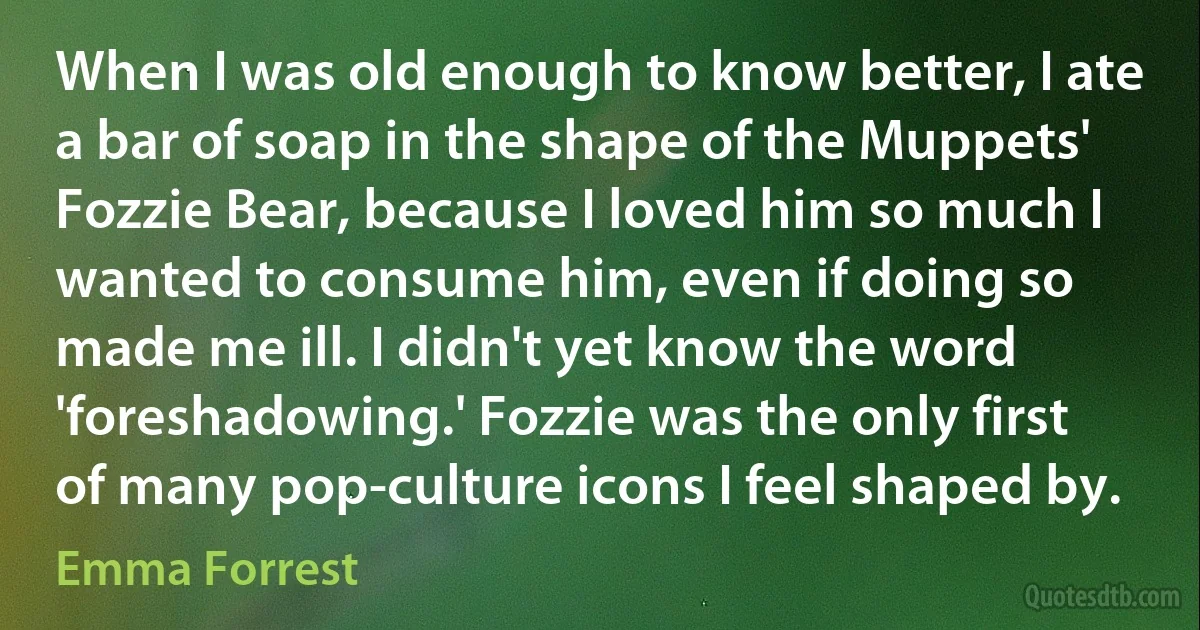 When I was old enough to know better, I ate a bar of soap in the shape of the Muppets' Fozzie Bear, because I loved him so much I wanted to consume him, even if doing so made me ill. I didn't yet know the word 'foreshadowing.' Fozzie was the only first of many pop-culture icons I feel shaped by. (Emma Forrest)