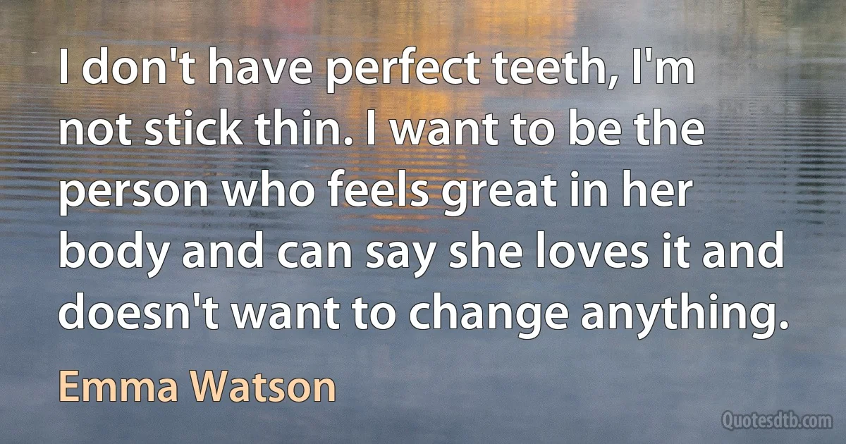 I don't have perfect teeth, I'm not stick thin. I want to be the person who feels great in her body and can say she loves it and doesn't want to change anything. (Emma Watson)