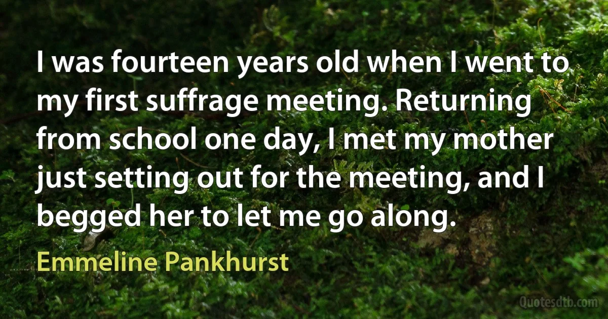 I was fourteen years old when I went to my first suffrage meeting. Returning from school one day, I met my mother just setting out for the meeting, and I begged her to let me go along. (Emmeline Pankhurst)