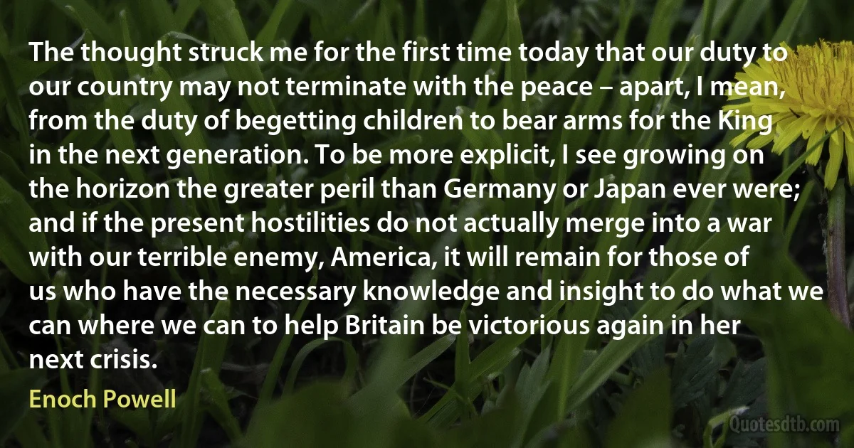 The thought struck me for the first time today that our duty to our country may not terminate with the peace – apart, I mean, from the duty of begetting children to bear arms for the King in the next generation. To be more explicit, I see growing on the horizon the greater peril than Germany or Japan ever were; and if the present hostilities do not actually merge into a war with our terrible enemy, America, it will remain for those of us who have the necessary knowledge and insight to do what we can where we can to help Britain be victorious again in her next crisis. (Enoch Powell)