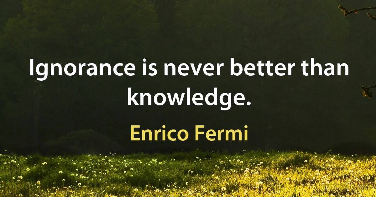 Ignorance is never better than knowledge. (Enrico Fermi)