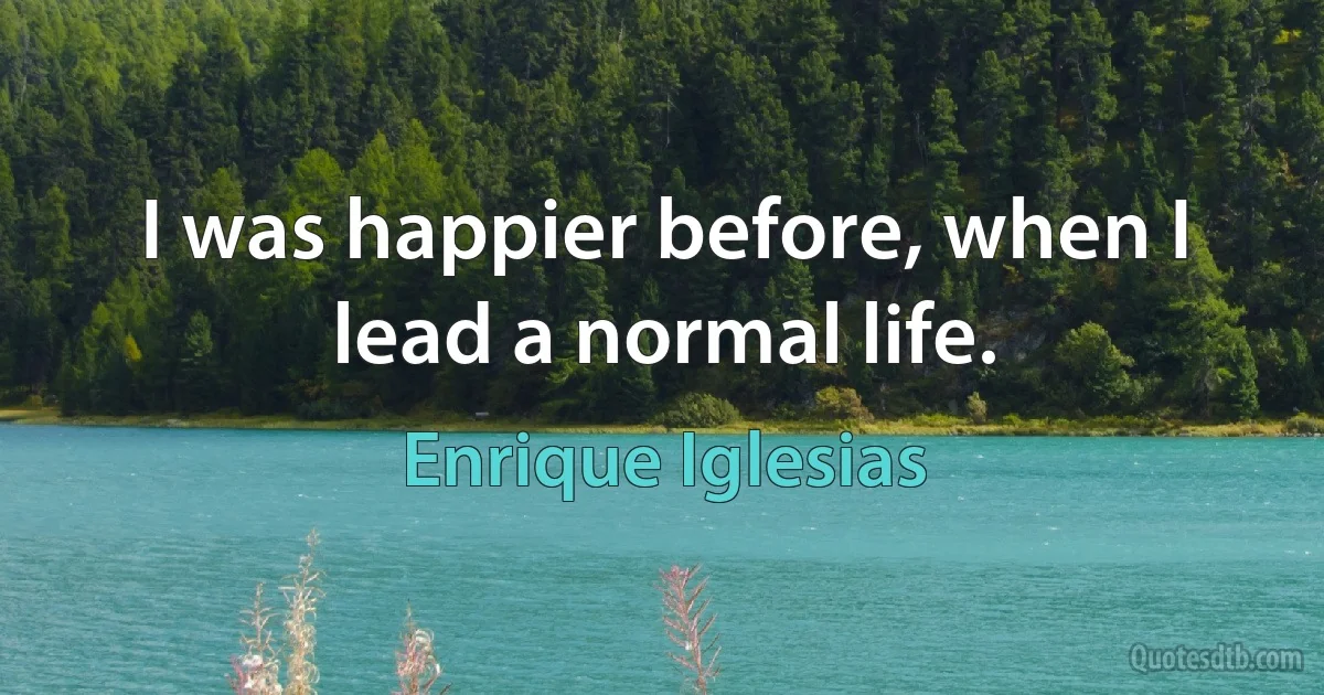 I was happier before, when I lead a normal life. (Enrique Iglesias)