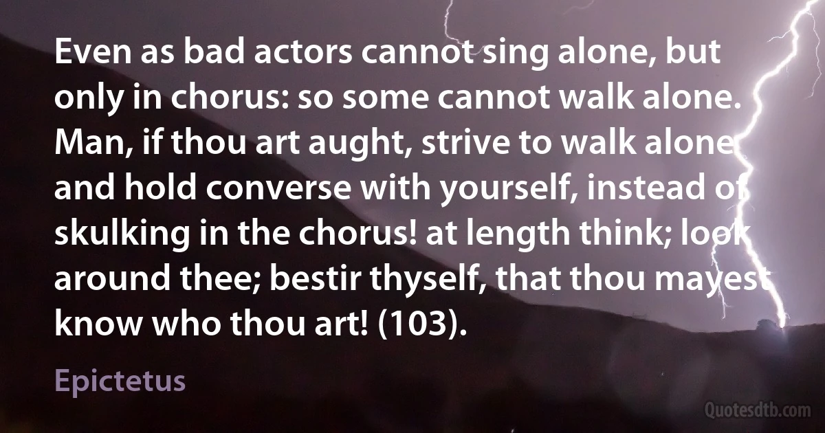 Even as bad actors cannot sing alone, but only in chorus: so some cannot walk alone. Man, if thou art aught, strive to walk alone and hold converse with yourself, instead of skulking in the chorus! at length think; look around thee; bestir thyself, that thou mayest know who thou art! (103). (Epictetus)