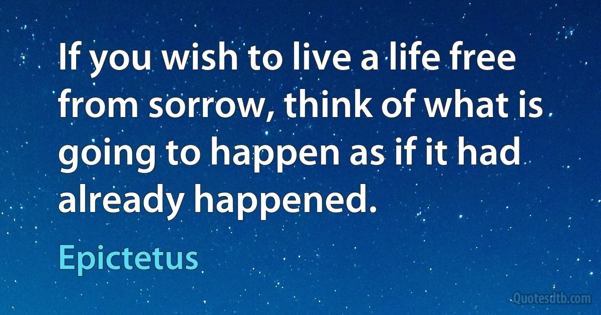 If you wish to live a life free from sorrow, think of what is going to happen as if it had already happened. (Epictetus)