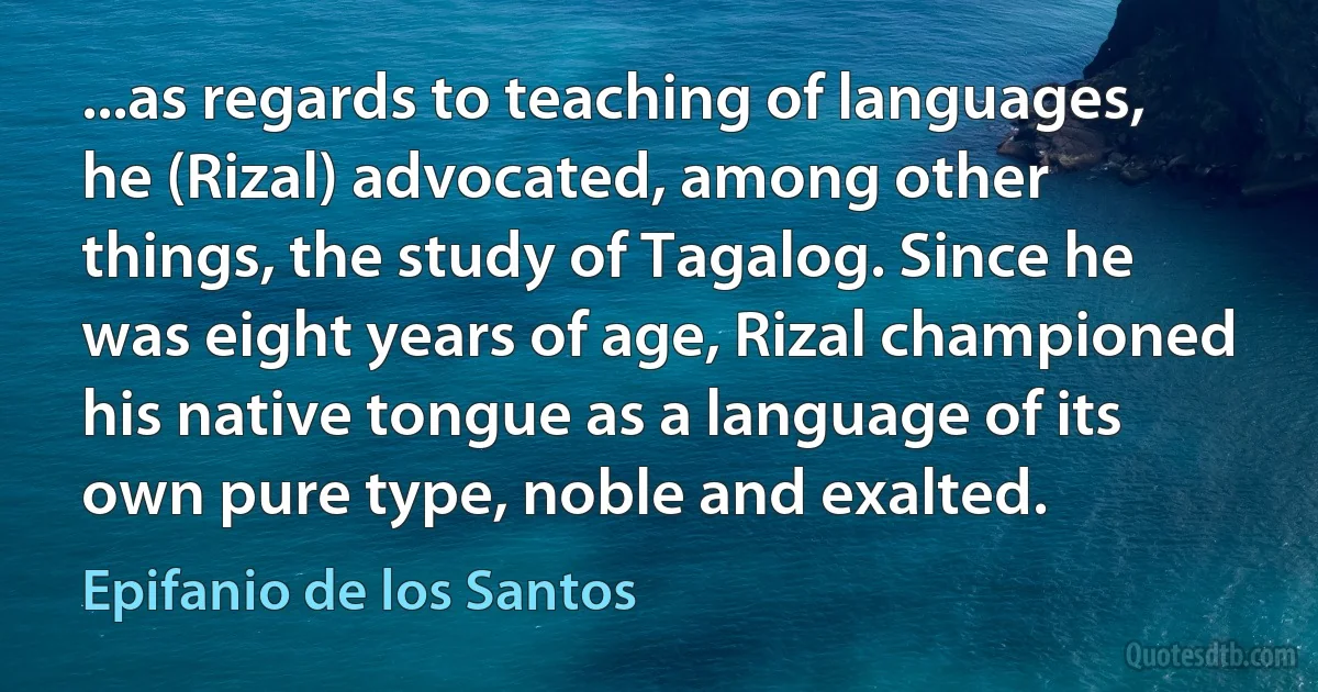 ...as regards to teaching of languages, he (Rizal) advocated, among other things, the study of Tagalog. Since he was eight years of age, Rizal championed his native tongue as a language of its own pure type, noble and exalted. (Epifanio de los Santos)