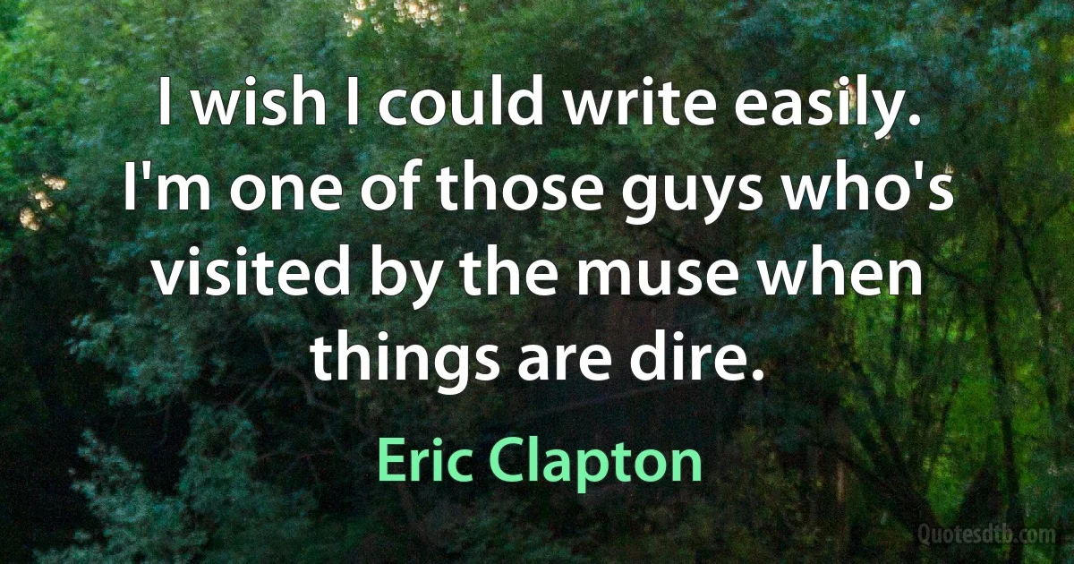 I wish I could write easily. I'm one of those guys who's visited by the muse when things are dire. (Eric Clapton)