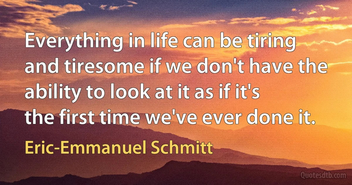 Everything in life can be tiring and tiresome if we don't have the ability to look at it as if it's the first time we've ever done it. (Eric-Emmanuel Schmitt)