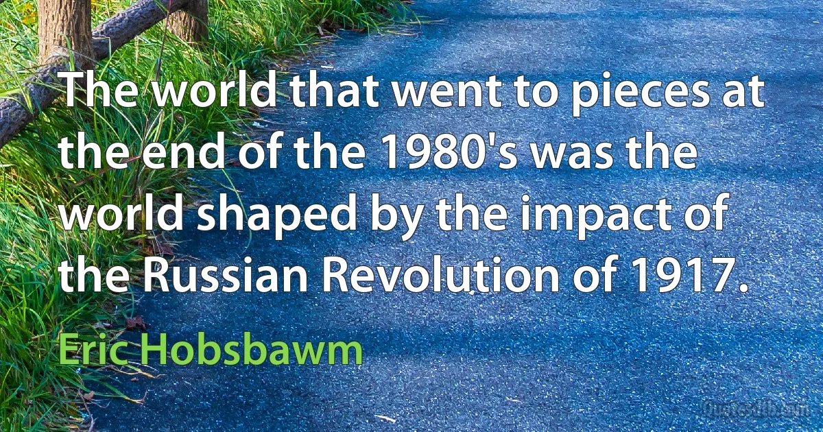 The world that went to pieces at the end of the 1980's was the world shaped by the impact of the Russian Revolution of 1917. (Eric Hobsbawm)