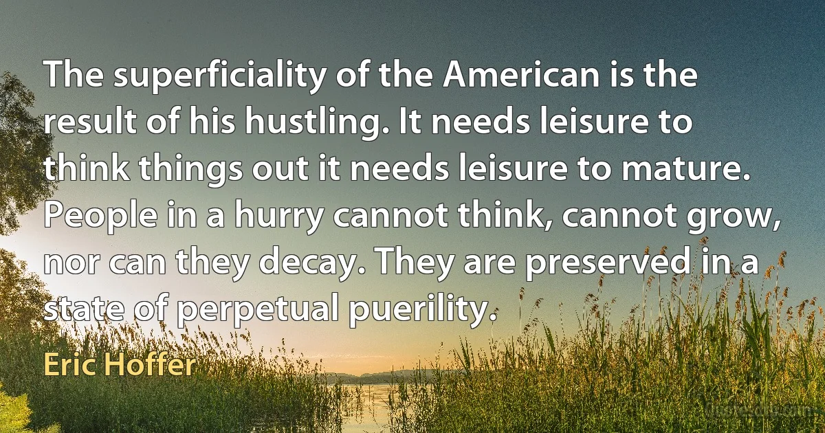 The superficiality of the American is the result of his hustling. It needs leisure to think things out it needs leisure to mature. People in a hurry cannot think, cannot grow, nor can they decay. They are preserved in a state of perpetual puerility. (Eric Hoffer)