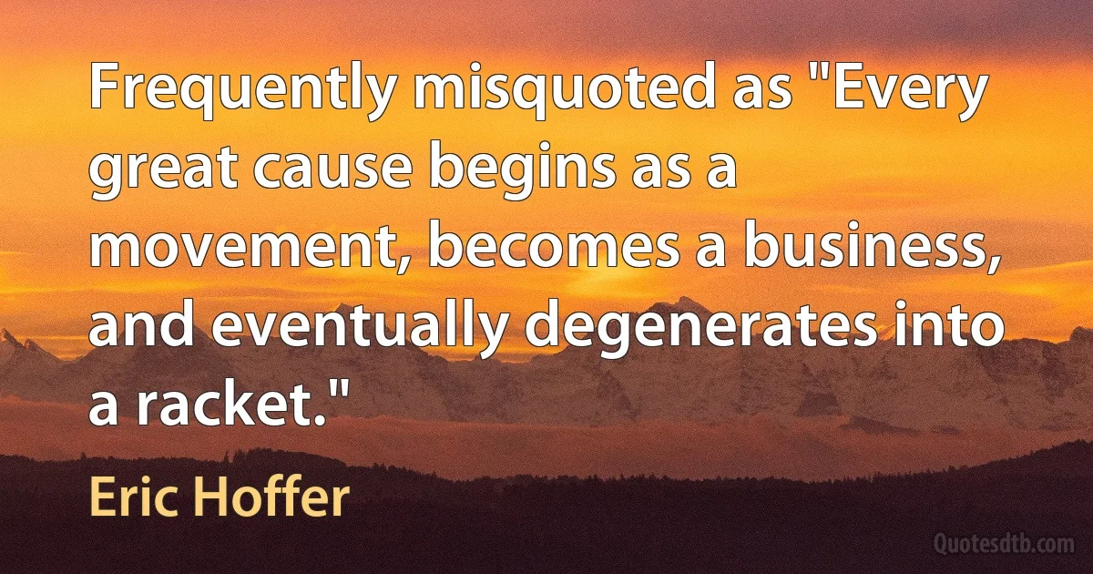 Frequently misquoted as "Every great cause begins as a movement, becomes a business, and eventually degenerates into a racket." (Eric Hoffer)