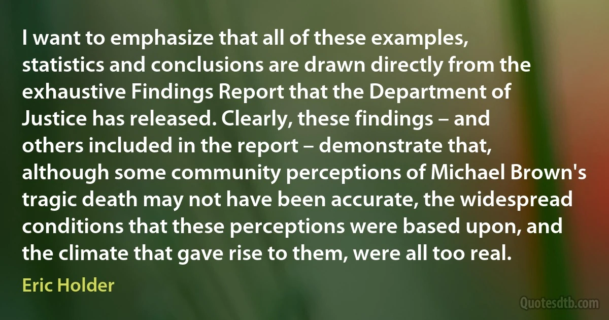 I want to emphasize that all of these examples, statistics and conclusions are drawn directly from the exhaustive Findings Report that the Department of Justice has released. Clearly, these findings – and others included in the report – demonstrate that, although some community perceptions of Michael Brown's tragic death may not have been accurate, the widespread conditions that these perceptions were based upon, and the climate that gave rise to them, were all too real. (Eric Holder)