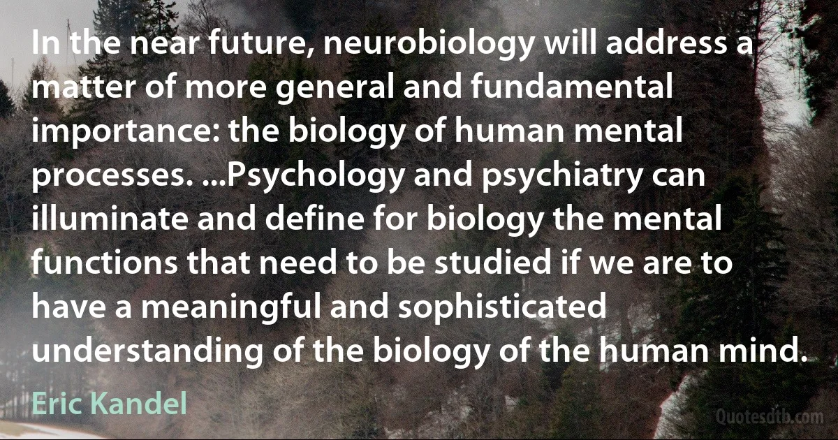 In the near future, neurobiology will address a matter of more general and fundamental importance: the biology of human mental processes. ...Psychology and psychiatry can illuminate and define for biology the mental functions that need to be studied if we are to have a meaningful and sophisticated understanding of the biology of the human mind. (Eric Kandel)