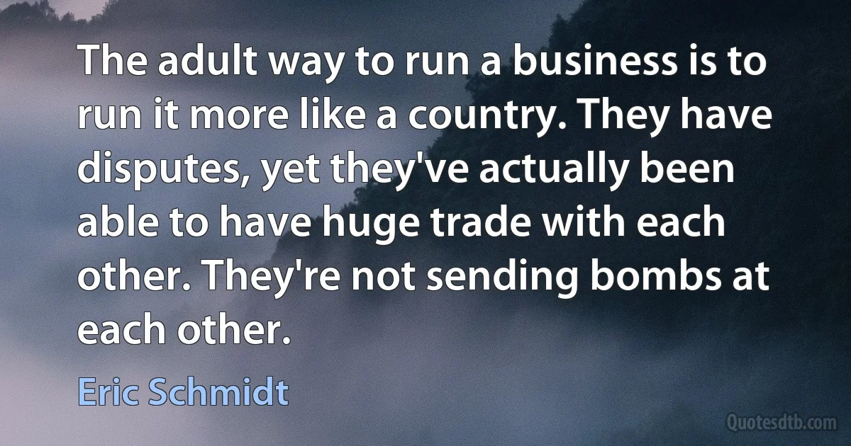 The adult way to run a business is to run it more like a country. They have disputes, yet they've actually been able to have huge trade with each other. They're not sending bombs at each other. (Eric Schmidt)