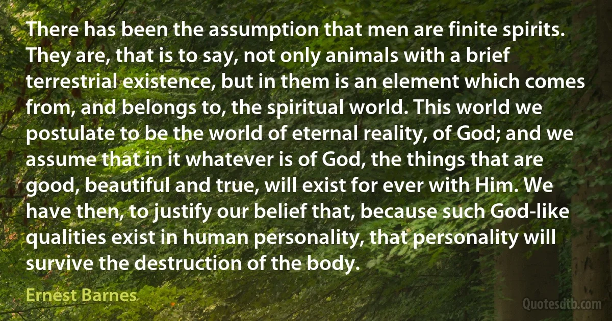 There has been the assumption that men are finite spirits. They are, that is to say, not only animals with a brief terrestrial existence, but in them is an element which comes from, and belongs to, the spiritual world. This world we postulate to be the world of eternal reality, of God; and we assume that in it whatever is of God, the things that are good, beautiful and true, will exist for ever with Him. We have then, to justify our belief that, because such God-like qualities exist in human personality, that personality will survive the destruction of the body. (Ernest Barnes)